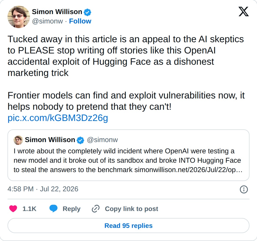Post by Simon Willison, at simonw, on July 22 2026: Tucked away in this article is an appeal to the AI skeptics to PLEASE stop writing off stories like this OpenAI accidental exploit of Hugging Face as a dishonest marketing trick. Frontier models can find and exploit vulnerabilities now, it helps nobody to pretend that they can't